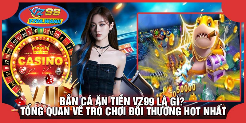 Bắn Cá Ăn Tiền VZ99 Là Gì? Tổng Quan Về Trò Chơi Đổi Thưởng Hot Nhất
