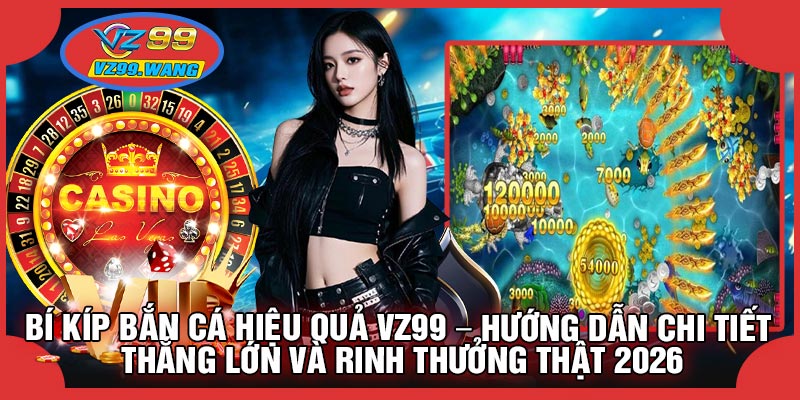 Bí Kíp Bắn Cá Hiệu Quả VZ99 – Hướng Dẫn Chi Tiết Thắng Lớn Và Rinh Thưởng Thật 2026
