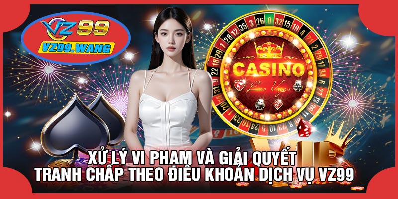 Xử Lý Vi Phạm Và Giải Quyết Tranh Chấp Theo Điều Khoản Dịch Vụ VZ99